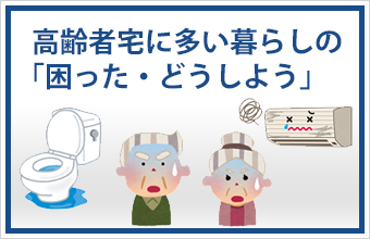 高齢者宅に多い暮らしの「困った・どうしよう」